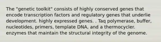 The "genetic toolkit" consists of highly conserved genes that encode transcription factors and regulatory genes that underlie development. highly expressed genes. . Taq polymerase, buffer, nucleotides, primers, template DNA, and a thermocycler. enzymes that maintain the structural integrity of the genome.