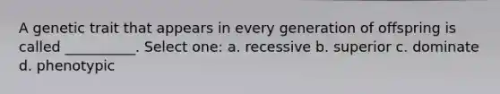 A genetic trait that appears in every generation of offspring is called __________. Select one: a. recessive b. superior c. dominate d. phenotypic