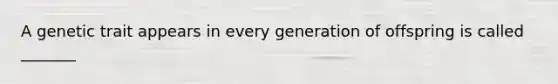 A genetic trait appears in every generation of offspring is called _______