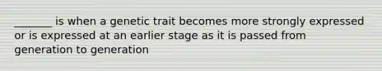 _______ is when a genetic trait becomes more strongly expressed or is expressed at an earlier stage as it is passed from generation to generation