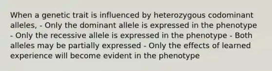 When a genetic trait is influenced by heterozygous codominant alleles, - Only the dominant allele is expressed in the phenotype - Only the recessive allele is expressed in the phenotype - Both alleles may be partially expressed - Only the effects of learned experience will become evident in the phenotype