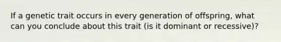 If a genetic trait occurs in every generation of offspring, what can you conclude about this trait (is it dominant or recessive)?