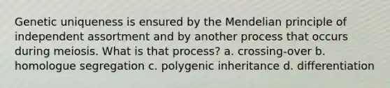 Genetic uniqueness is ensured by the Mendelian principle of independent assortment and by another process that occurs during meiosis. What is that process? a. crossing-over b. homologue segregation c. polygenic inheritance d. differentiation