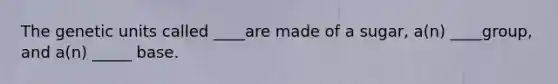 The genetic units called ____are made of a sugar, a(n) ____group, and a(n) _____ base.