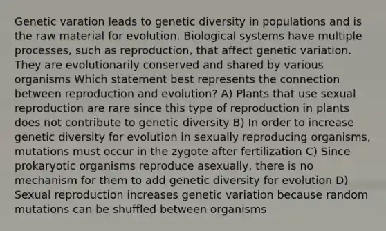 Genetic varation leads to genetic diversity in populations and is the raw material for evolution. Biological systems have multiple processes, such as reproduction, that affect genetic variation. They are evolutionarily conserved and shared by various organisms Which statement best represents the connection between reproduction and evolution? A) Plants that use sexual reproduction are rare since this type of reproduction in plants does not contribute to genetic diversity B) In order to increase genetic diversity for evolution in sexually reproducing organisms, mutations must occur in the zygote after fertilization C) Since prokaryotic organisms reproduce asexually, there is no mechanism for them to add genetic diversity for evolution D) Sexual reproduction increases genetic variation because random mutations can be shuffled between organisms