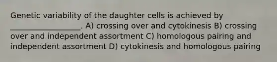 Genetic variability of the daughter cells is achieved by __________________. A) crossing over and cytokinesis B) crossing over and independent assortment C) homologous pairing and independent assortment D) cytokinesis and homologous pairing