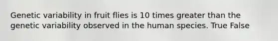 Genetic variability in fruit flies is 10 times greater than the genetic variability observed in the human species. True False