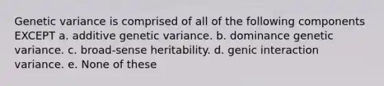 Genetic variance is comprised of all of the following components EXCEPT a. additive genetic variance. b. dominance genetic variance. c. broad-sense heritability. d. genic interaction variance. e. None of these