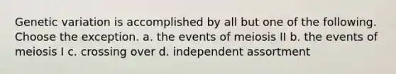 Genetic variation is accomplished by all but one of the following. Choose the exception. a. the events of meiosis II b. the events of meiosis I c. crossing over d. independent assortment