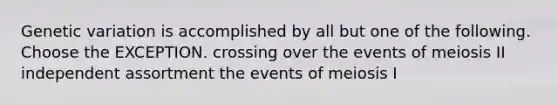 Genetic variation is accomplished by all but one of the following. Choose the EXCEPTION. crossing over the events of meiosis II independent assortment the events of meiosis I