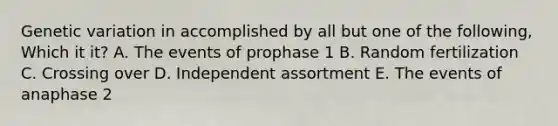 Genetic variation in accomplished by all but one of the following, Which it it? A. The events of prophase 1 B. Random fertilization C. Crossing over D. Independent assortment E. The events of anaphase 2