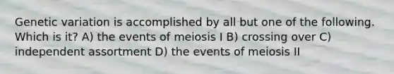 Genetic variation is accomplished by all but one of the following. Which is it? A) the events of meiosis I B) crossing over C) independent assortment D) the events of meiosis II