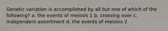 Genetic variation is accomplished by all but one of which of the following? a. the events of meiosis 1 b. crossing over c. independent assortment d. the events of meiosis 2