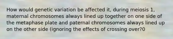 How would genetic variation be affected it, during meiosis 1, maternal chromosomes always lined up together on one side of the metaphase plate and paternal chromosomes always lined up on the other side (ignoring the effects of crossing over?0