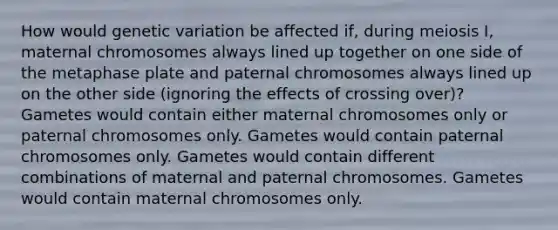 How would genetic variation be affected if, during meiosis I, maternal chromosomes always lined up together on one side of the metaphase plate and paternal chromosomes always lined up on the other side (ignoring the effects of crossing over)? Gametes would contain either maternal chromosomes only or paternal chromosomes only. Gametes would contain paternal chromosomes only. Gametes would contain different combinations of maternal and paternal chromosomes. Gametes would contain maternal chromosomes only.