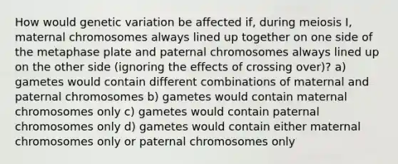 How would genetic variation be affected if, during meiosis I, maternal chromosomes always lined up together on one side of the metaphase plate and paternal chromosomes always lined up on the other side (ignoring the effects of crossing over)? a) gametes would contain different combinations of maternal and paternal chromosomes b) gametes would contain maternal chromosomes only c) gametes would contain paternal chromosomes only d) gametes would contain either maternal chromosomes only or paternal chromosomes only