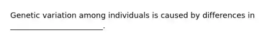 Genetic variation among individuals is caused by differences in ________________________.