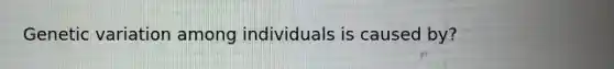 Genetic variation among individuals is caused by?