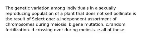 The genetic variation among individuals in a sexually reproducing population of a plant that does not self-pollinate is the result of Select one: a.independent assortment of chromosomes during meiosis. b.gene mutation. c.random fertilization. d.crossing over during meiosis. e.all of these.