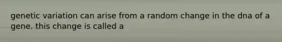 genetic variation can arise from a random change in the dna of a gene. this change is called a