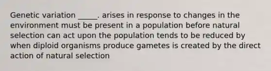 Genetic variation _____. arises in response to changes in the environment must be present in a population before natural selection can act upon the population tends to be reduced by when diploid organisms produce gametes is created by the direct action of natural selection