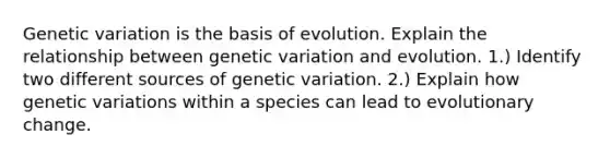 Genetic variation is the basis of evolution. Explain the relationship between genetic variation and evolution. 1.) Identify two different sources of genetic variation. 2.) Explain how genetic variations within a species can lead to evolutionary change.