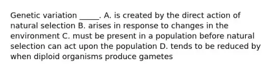 Genetic variation _____. A. is created by the direct action of natural selection B. arises in response to changes in the environment C. must be present in a population before natural selection can act upon the population D. tends to be reduced by when diploid organisms produce gametes