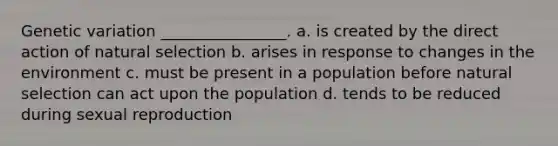 Genetic variation ________________. a. is created by the direct action of natural selection b. arises in response to changes in the environment c. must be present in a population before natural selection can act upon the population d. tends to be reduced during sexual reproduction