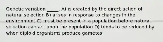 Genetic variation _____. A) is created by the direct action of natural selection B) arises in response to changes in the environment C) must be present in a population before natural selection can act upon the population D) tends to be reduced by when diploid organisms produce gametes