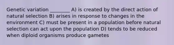 Genetic variation ________ A) is created by the direct action of natural selection B) arises in response to changes in the environment C) must be present in a population before natural selection can act upon the population D) tends to be reduced when diploid organisms produce gametes