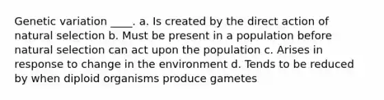 Genetic variation ____. a. Is created by the direct action of natural selection b. Must be present in a population before natural selection can act upon the population c. Arises in response to change in the environment d. Tends to be reduced by when diploid organisms produce gametes