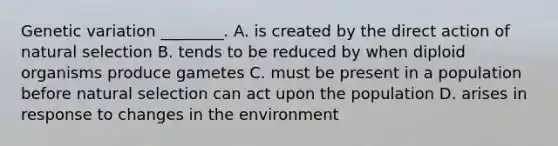 Genetic variation ________. A. is created by the direct action of natural selection B. tends to be reduced by when diploid organisms produce gametes C. must be present in a population before natural selection can act upon the population D. arises in response to changes in the environment