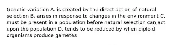 Genetic variation A. is created by the direct action of natural selection B. arises in response to changes in the environment C. must be present in a population before natural selection can act upon the population D. tends to be reduced by when diploid organisms produce gametes