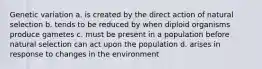 Genetic variation a. is created by the direct action of natural selection b. tends to be reduced by when diploid organisms produce gametes c. must be present in a population before natural selection can act upon the population d. arises in response to changes in the environment