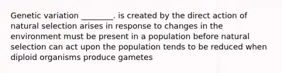 Genetic variation ________. is created by the direct action of natural selection arises in response to changes in the environment must be present in a population before natural selection can act upon the population tends to be reduced when diploid organisms produce gametes