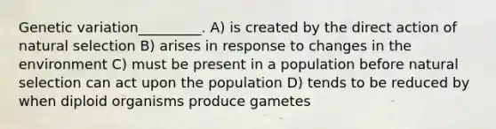 Genetic variation_________. A) is created by the direct action of natural selection B) arises in response to changes in the environment C) must be present in a population before natural selection can act upon the population D) tends to be reduced by when diploid organisms produce gametes