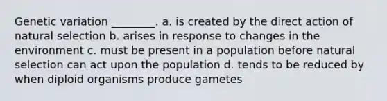 Genetic variation ________. a. is created by the direct action of natural selection b. arises in response to changes in the environment c. must be present in a population before natural selection can act upon the population d. tends to be reduced by when diploid organisms produce gametes