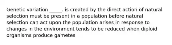 Genetic variation _____. is created by the direct action of natural selection must be present in a population before natural selection can act upon the population arises in response to changes in the environment tends to be reduced when diploid organisms produce gametes