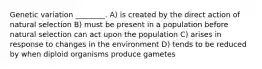 Genetic variation ________. A) is created by the direct action of natural selection B) must be present in a population before natural selection can act upon the population C) arises in response to changes in the environment D) tends to be reduced by when diploid organisms produce gametes