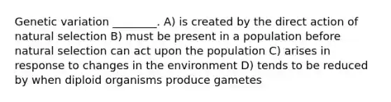 Genetic variation ________. A) is created by the direct action of natural selection B) must be present in a population before natural selection can act upon the population C) arises in response to changes in the environment D) tends to be reduced by when diploid organisms produce gametes