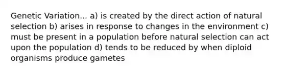 Genetic Variation... a) is created by the direct action of natural selection b) arises in response to changes in the environment c) must be present in a population before natural selection can act upon the population d) tends to be reduced by when diploid organisms produce gametes