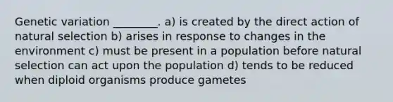 Genetic variation ________. a) is created by the direct action of natural selection b) arises in response to changes in the environment c) must be present in a population before natural selection can act upon the population d) tends to be reduced when diploid organisms produce gametes