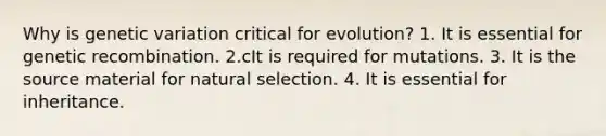 Why is genetic variation critical for evolution? 1. It is essential for genetic recombination. 2.cIt is required for mutations. 3. It is the source material for natural selection. 4. It is essential for inheritance.