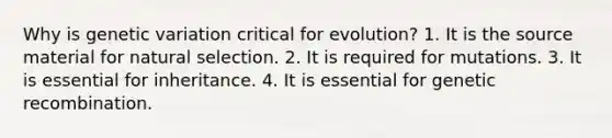 Why is genetic variation critical for evolution? 1. It is the source material for natural selection. 2. It is required for mutations. 3. It is essential for inheritance. 4. It is essential for genetic recombination.