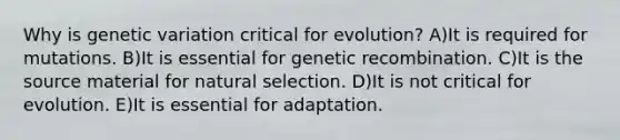 Why is genetic variation critical for evolution? A)It is required for mutations. B)It is essential for genetic recombination. C)It is the source material for natural selection. D)It is not critical for evolution. E)It is essential for adaptation.