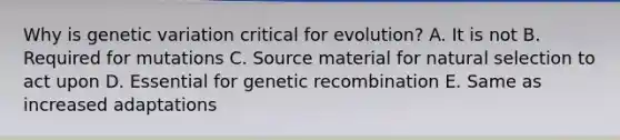 Why is genetic variation critical for evolution? A. It is not B. Required for mutations C. Source material for natural selection to act upon D. Essential for genetic recombination E. Same as increased adaptations