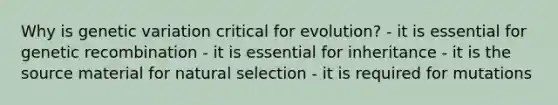 Why is genetic variation critical for evolution? - it is essential for genetic recombination - it is essential for inheritance - it is the source material for natural selection - it is required for mutations