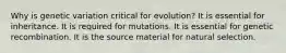 Why is genetic variation critical for evolution? It is essential for inheritance. It is required for mutations. It is essential for genetic recombination. It is the source material for natural selection.