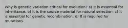 Why is genetic variation critical for evolution? a) It is essential for inheritance. b) It is the source material for natural selection. c) It is essential for genetic recombination. d) It is required for mutations.