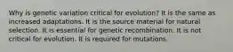 Why is genetic variation critical for evolution? It is the same as increased adaptations. It is the source material for natural selection. It is essential for genetic recombination. It is not critical for evolution. It is required for mutations.